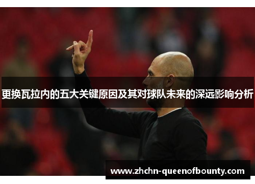 更换瓦拉内的五大关键原因及其对球队未来的深远影响分析