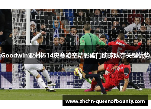 Goodwin亚洲杯14决赛凌空精彩破门助球队夺关键优势