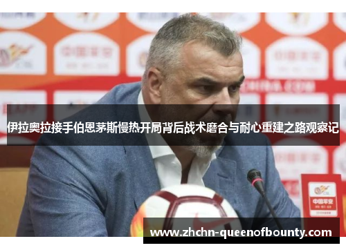 伊拉奥拉接手伯恩茅斯慢热开局背后战术磨合与耐心重建之路观察记