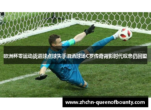 欧洲杯零运动战进球点球失手泪洒球场C罗传奇背影时代叹息仍回望