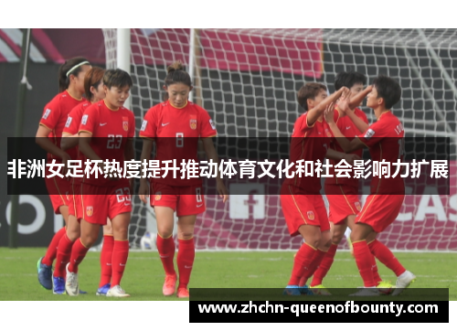 非洲女足杯热度提升推动体育文化和社会影响力扩展 非洲女足杯热度提升推动体育文化和社会影响力扩展