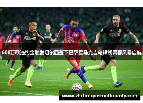 600万欧违约金触发切尔西签下巴萨星马克吉乌锋线青春风暴启航 600万欧违约金触发切尔西签下巴萨星马克吉乌锋线青春风暴启航